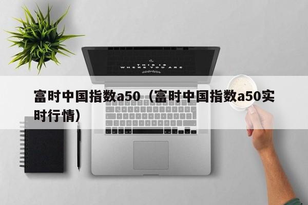 富时中国指数a50（富时中国指数a50实时行情）