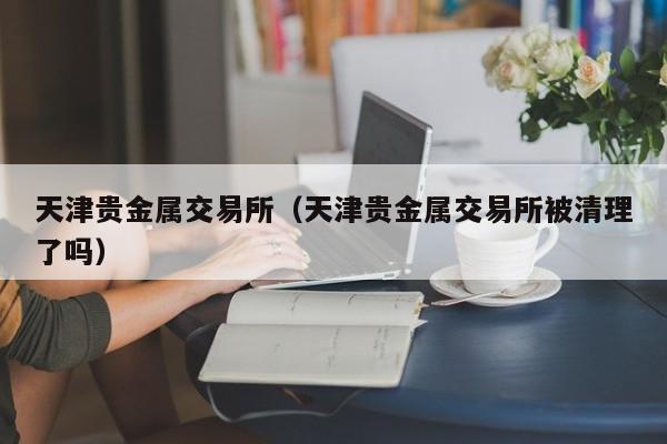 天津贵金属交易所（天津贵金属交易所被清理了吗）