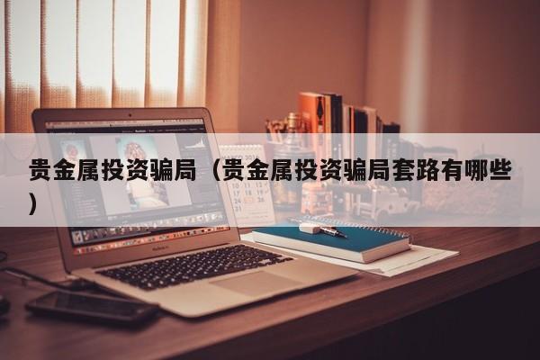 贵金属投资骗局（贵金属投资骗局套路有哪些）