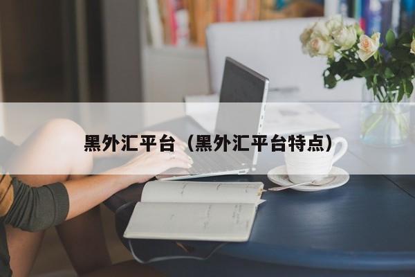 黑外汇平台（黑外汇平台特点）