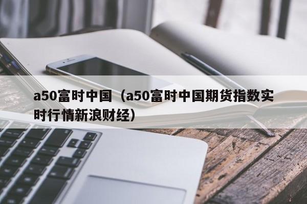 a50富时中国（a50富时中国期货指数实时行情新浪财经）