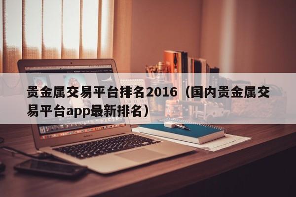 贵金属交易平台排名2016（国内贵金属交易平台app最新排名）