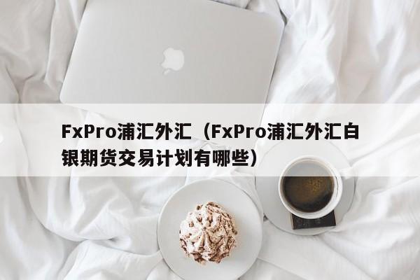 FxPro浦汇外汇（FxPro浦汇外汇白银期货交易计划有哪些）
