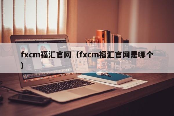 fxcm福汇官网（fxcm福汇官网是哪个）