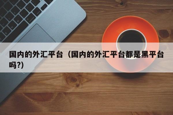 国内的外汇平台（国内的外汇平台都是黑平台吗?）