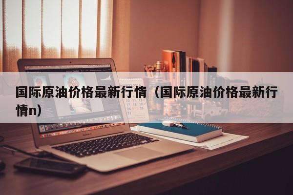 国际原油价格最新行情（国际原油价格最新行情n）
