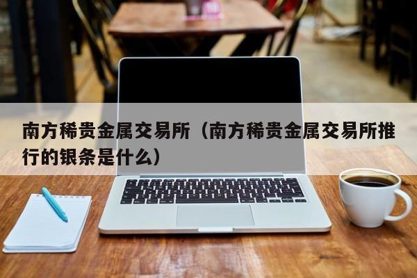 南方稀贵金属交易所（南方稀贵金属交易所推行的银条是什么）
