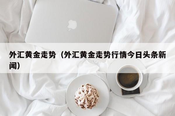外汇黄金走势（外汇黄金走势行情今日头条新闻）
