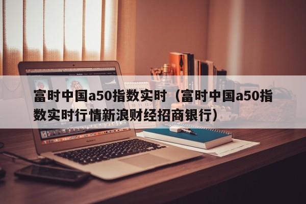 富时中国a50指数实时（富时中国a50指数实时行情新浪财经招商银行）