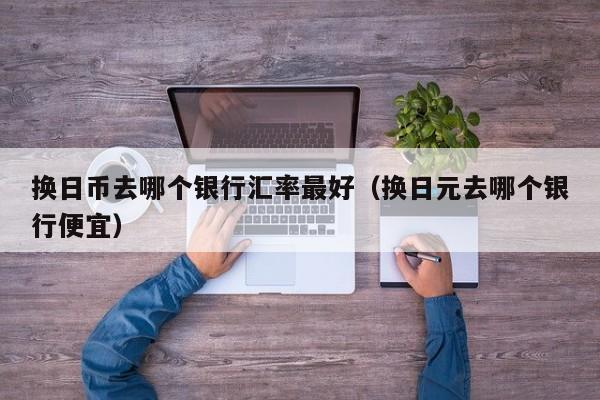 换日币去哪个银行汇率最好（换日元去哪个银行便宜）