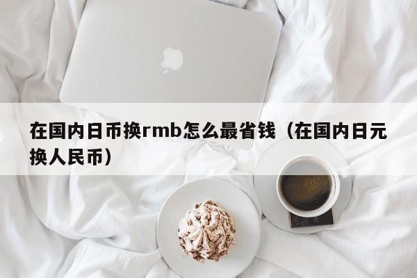 在国内日币换rmb怎么最省钱（在国内日元换人民币）