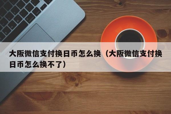 大阪微信支付换日币怎么换（大阪微信支付换日币怎么换不了）