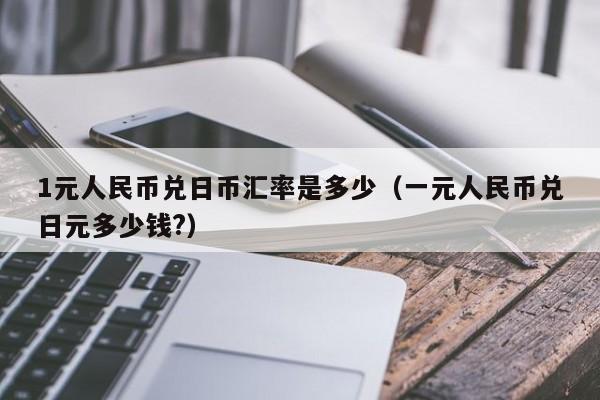 1元人民币兑日币汇率是多少（一元人民币兑日元多少钱?）