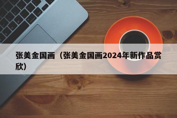 张美金国画（张美金国画2024年新作品赏欣）