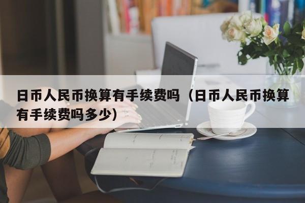 日币人民币换算有手续费吗（日币人民币换算有手续费吗多少）