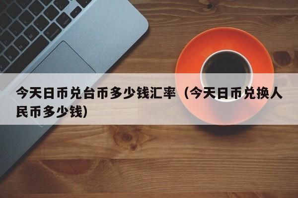 今天日币兑台币多少钱汇率（今天日币兑换人民币多少钱）