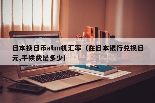 日本换日币atm机汇率（在日本银行兑换日元,手续费是多少）