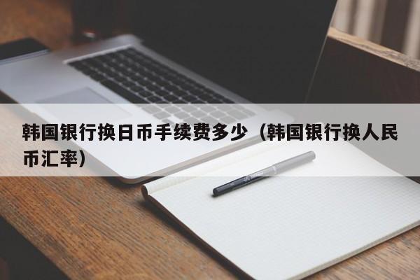 韩国银行换日币手续费多少（韩国银行换人民币汇率）