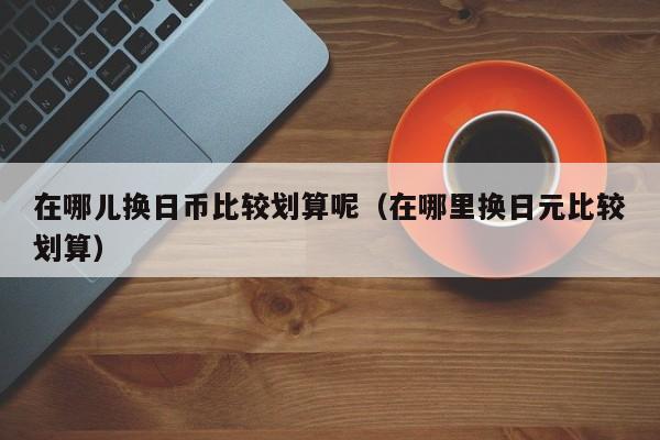 在哪儿换日币比较划算呢（在哪里换日元比较划算）