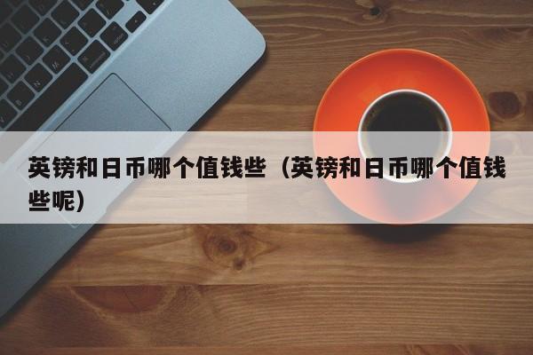 英镑和日币哪个值钱些（英镑和日币哪个值钱些呢）