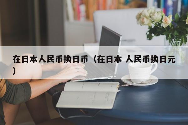 在日本人民币换日币（在日本 人民币换日元）