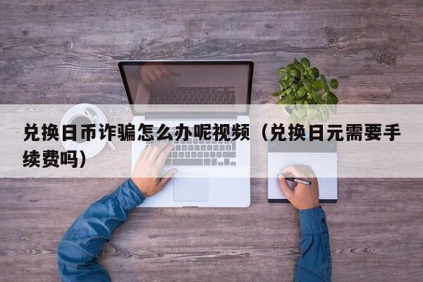 兑换日币诈骗怎么办呢视频（兑换日元需要手续费吗）