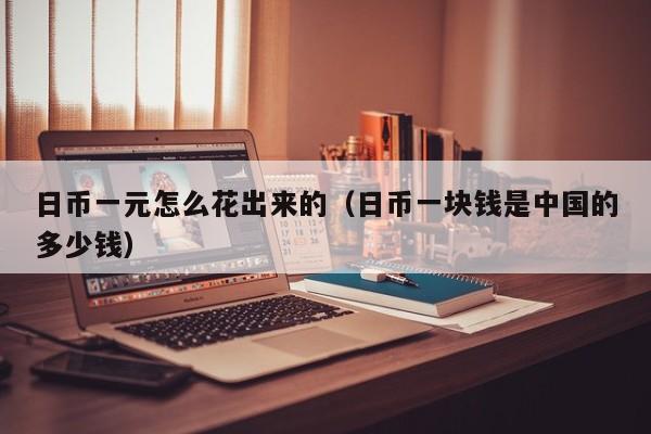 日币一元怎么花出来的（日币一块钱是中国的多少钱）