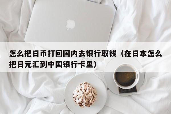 怎么把日币打回国内去银行取钱（在日本怎么把日元汇到中国银行卡里）